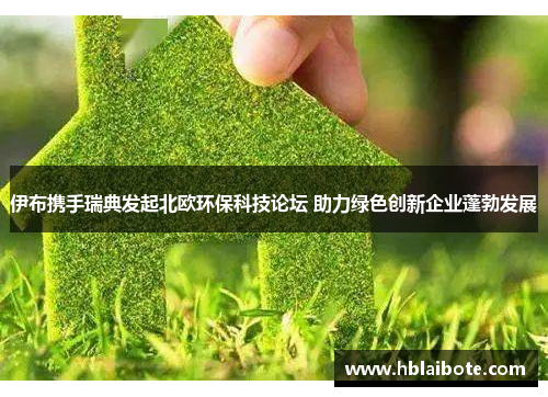 伊布携手瑞典发起北欧环保科技论坛 助力绿色创新企业蓬勃发展