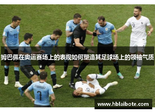 姆巴佩在奥运赛场上的表现如何塑造其足球场上的领袖气质