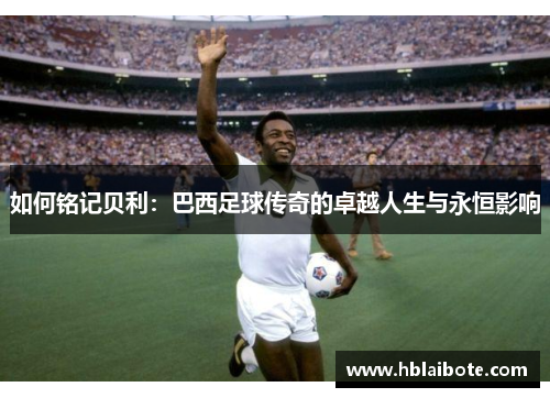 如何铭记贝利：巴西足球传奇的卓越人生与永恒影响