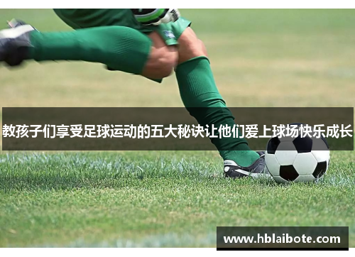 教孩子们享受足球运动的五大秘诀让他们爱上球场快乐成长