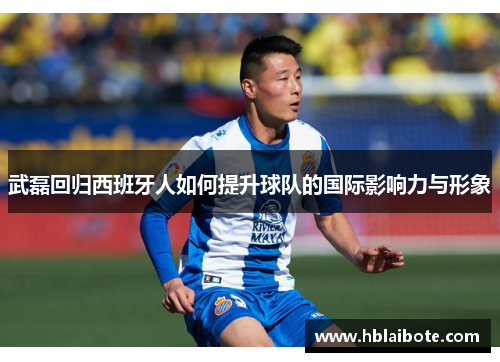 武磊回归西班牙人如何提升球队的国际影响力与形象