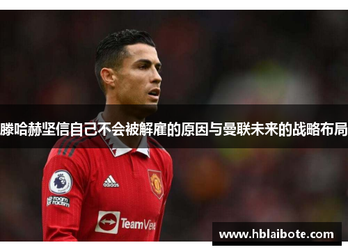 滕哈赫坚信自己不会被解雇的原因与曼联未来的战略布局