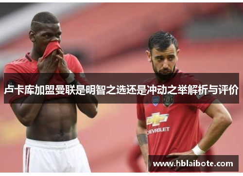 卢卡库加盟曼联是明智之选还是冲动之举解析与评价