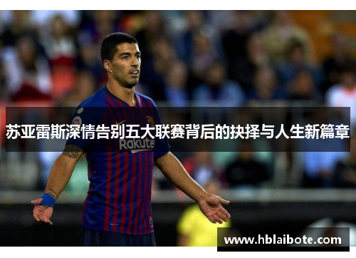苏亚雷斯深情告别五大联赛背后的抉择与人生新篇章 苏亚雷斯深情告别五大联赛背后的抉择与人生新篇章
